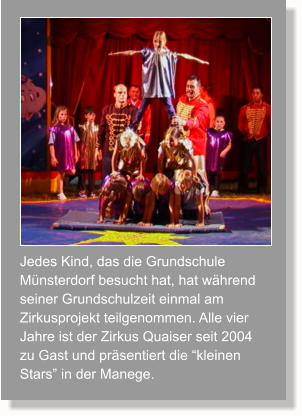 Jedes Kind, das die Grundschule Münsterdorf besucht hat, hat während seiner Grundschulzeit einmal am Zirkusprojekt teilgenommen. Alle vier Jahre ist der Zirkus Quaiser seit 2004 zu Gast und präsentiert die “kleinen Stars” in der Manege.