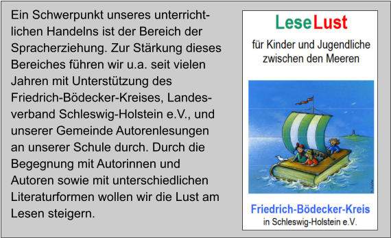 Ein Schwerpunkt unseres unterricht-lichen Handelns ist der Bereich der Spracherziehung. Zur Stärkung dieses Bereiches führen wir u.a. seit vielen Jahren mit Unterstützung des Friedrich-Bödecker-Kreises, Landes-verband Schleswig-Holstein e.V., und unserer Gemeinde Autorenlesungen an unserer Schule durch. Durch die Begegnung mit Autorinnen und Autoren sowie mit unterschiedlichen Literaturformen wollen wir die Lust am Lesen steigern.